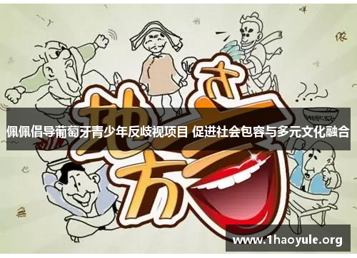 佩佩倡导葡萄牙青少年反歧视项目 促进社会包容与多元文化融合 佩佩倡导葡萄牙青少年反歧视项目 促进社会包容与多元文化融合