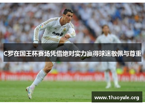 C罗在国王杯赛场凭借绝对实力赢得球迷敬佩与尊重