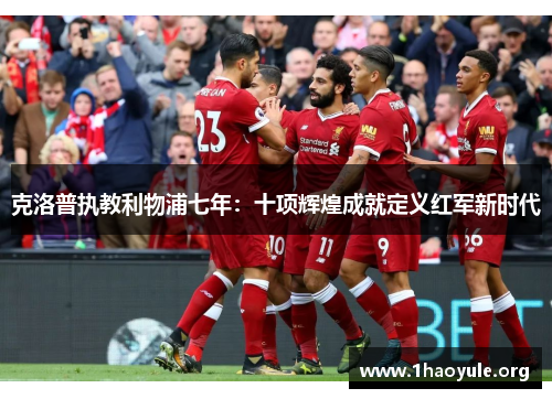 克洛普执教利物浦七年:十项辉煌成就定义红军新时代 克洛普执教利物浦七年:十项辉煌成就定义红军新时代