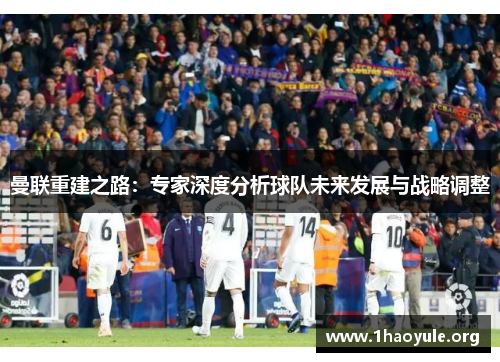 曼联重建之路:专家深度分析球队未来发展与战略调整 曼联重建之路:专家深度分析球队未来发展与战略调整