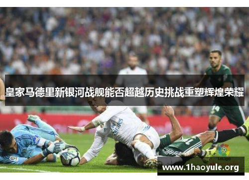 皇家马德里新银河战舰能否超越历史挑战重塑辉煌荣耀 皇家马德里新银河战舰能否超越历史挑战重塑辉煌荣耀