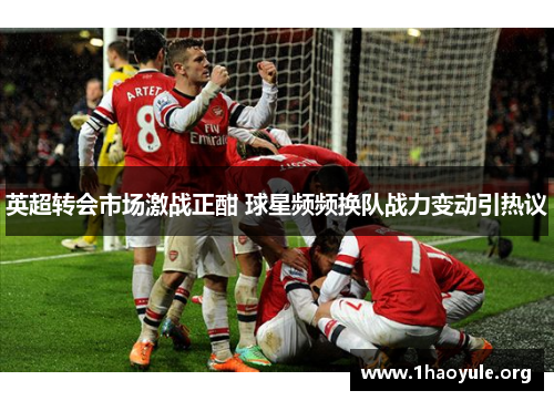 英超转会市场激战正酣 球星频频换队战力变动引热议 英超转会市场激战正酣 球星频频换队战力变动引热议