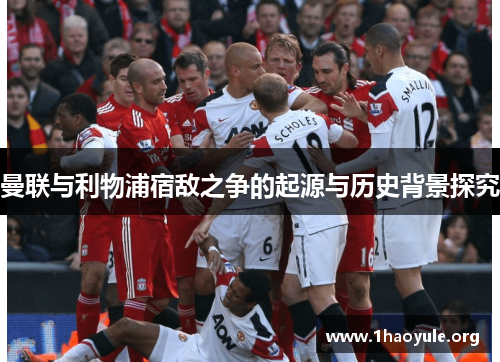 曼联与利物浦宿敌之争的起源与历史背景探究 曼联与利物浦宿敌之争的起源与历史背景探究