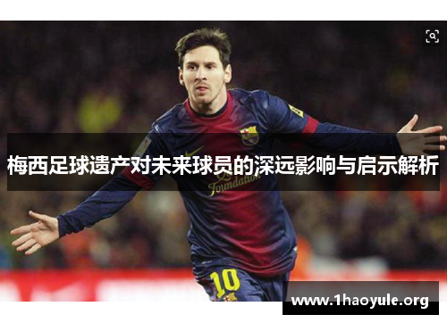 梅西足球遗产对未来球员的深远影响与启示解析 梅西足球遗产对未来球员的深远影响与启示解析
