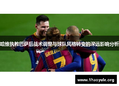 哈维执教巴萨后战术调整与球队风格转变的深远影响分析 哈维执教巴萨后战术调整与球队风格转变的深远影响分析