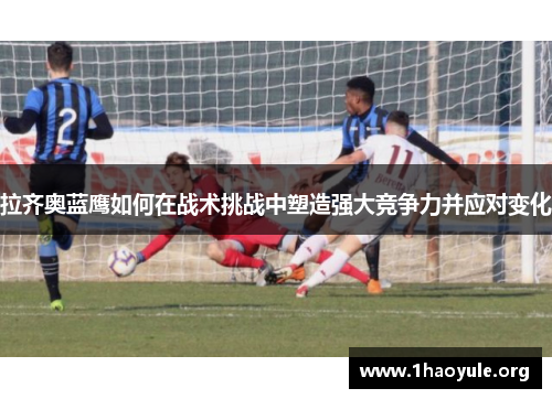 拉齐奥蓝鹰如何在战术挑战中塑造强大竞争力并应对变化 拉齐奥蓝鹰如何在战术挑战中塑造强大竞争力并应对变化