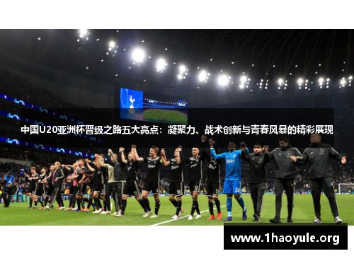 中国U20亚洲杯晋级之路五大亮点:凝聚力、战术创新与青春风暴的精彩展现 中国U20亚洲杯晋级之路五大亮点:凝聚力、战术创新与青春风暴的精彩展现