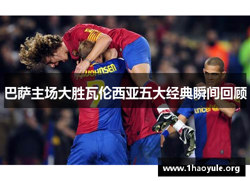 巴萨主场大胜瓦伦西亚五大经典瞬间回顾 巴萨主场大胜瓦伦西亚五大经典瞬间回顾