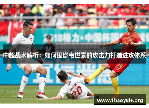 中超战术解析:如何围绕韦世豪的攻击力打造进攻体系 中超战术解析:如何围绕韦世豪的攻击力打造进攻体系