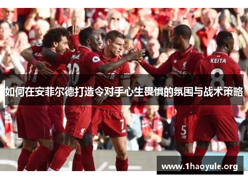 如何在安菲尔德打造令对手心生畏惧的氛围与战术策略 如何在安菲尔德打造令对手心生畏惧的氛围与战术策略