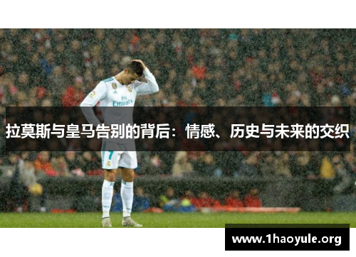 拉莫斯与皇马告别的背后:情感、历史与未来的交织 拉莫斯与皇马告别的背后:情感、历史与未来的交织