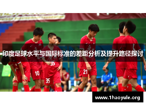 印度足球水平与国际标准的差距分析及提升路径探讨 印度足球水平与国际标准的差距分析及提升路径探讨