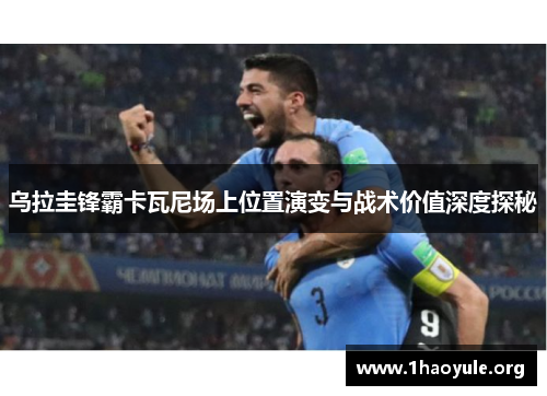 乌拉圭锋霸卡瓦尼场上位置演变与战术价值深度探秘 乌拉圭锋霸卡瓦尼场上位置演变与战术价值深度探秘