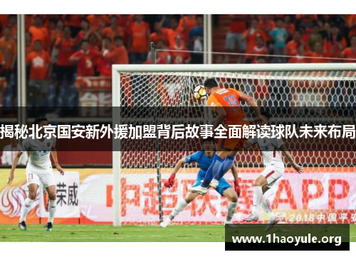 揭秘北京国安新外援加盟背后故事全面解读球队未来布局 揭秘北京国安新外援加盟背后故事全面解读球队未来布局