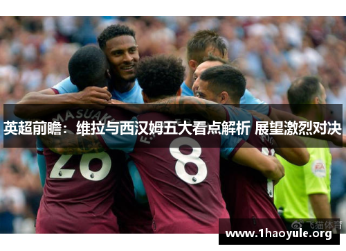 英超前瞻:维拉与西汉姆五大看点解析 展望激烈对决 英超前瞻:维拉与西汉姆五大看点解析 展望激烈对决