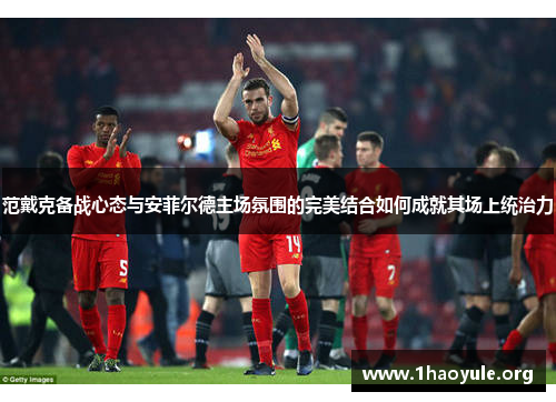范戴克备战心态与安菲尔德主场氛围的完美结合如何成就其场上统治力 范戴克备战心态与安菲尔德主场氛围的完美结合如何成就其场上统治力