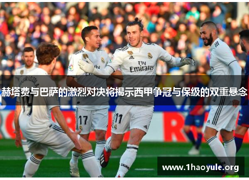 赫塔费与巴萨的激烈对决将揭示西甲争冠与保级的双重悬念 赫塔费与巴萨的激烈对决将揭示西甲争冠与保级的双重悬念