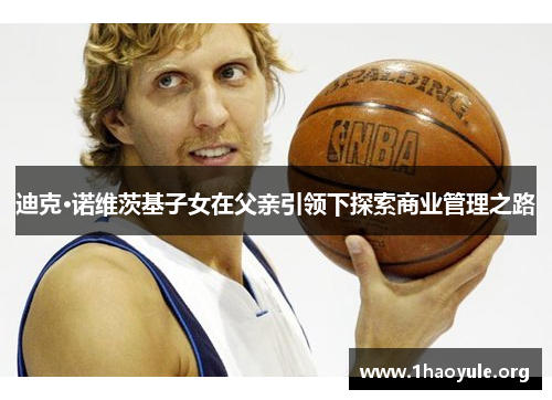 迪克·诺维茨基子女在父亲引领下探索商业管理之路 迪克·诺维茨基子女在父亲引领下探索商业管理之路