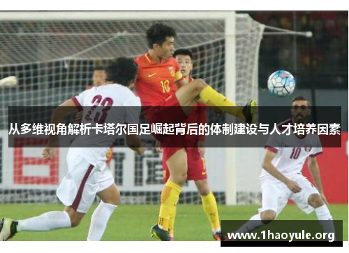 从多维视角解析卡塔尔国足崛起背后的体制建设与人才培养因素 从多维视角解析卡塔尔国足崛起背后的体制建设与人才培养因素