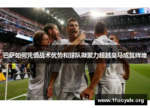巴萨如何凭借战术优势和球队凝聚力超越皇马成就辉煌